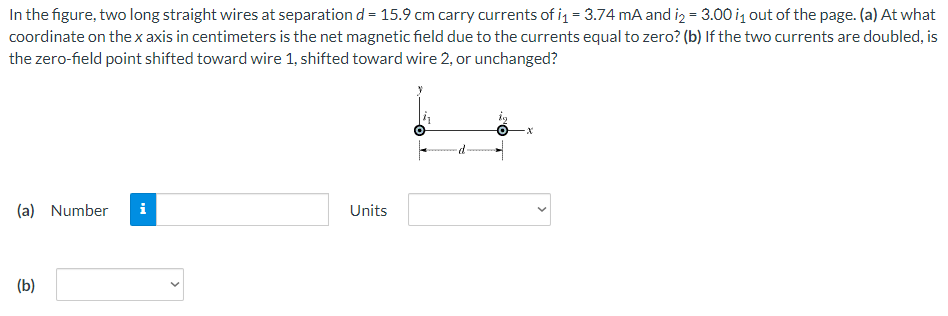 In the figure, two long straight wires at separation d = 15.9 cm carry currents of i₁ = 3.74 mA and i₂= 3.00 i₁ out of the page. (a) At what
coordinate on the x axis in centimeters is the net magnetic field due to the currents equal to zero? (b) If the two currents are doubled, is
the zero-field point shifted toward wire 1, shifted toward wire 2, or unchanged?
(a) Number i
(b)
Units
·X