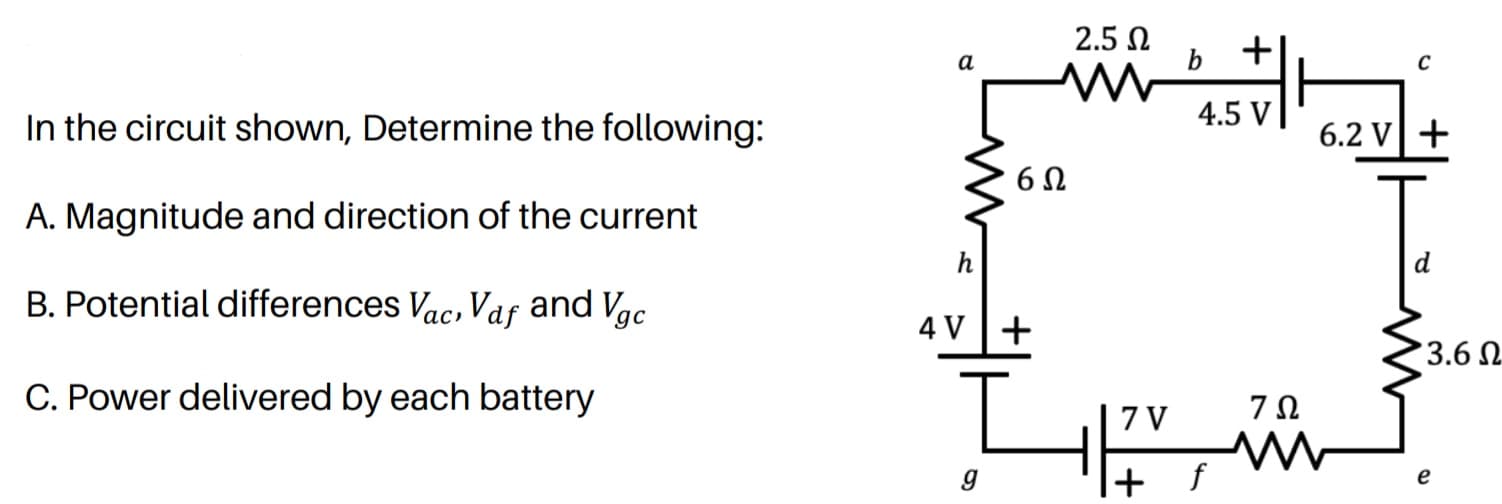 2.5 N
+|
a
In the circuit shown, Determine the following:
4.5 V|
6.2 V+
A. Magnitude and direction of the current
h
B. Potential differences Vac, Vaf and Vgc
4 V+
3.6 N
C. Power delivered by each battery
7Ω
7 V
e
