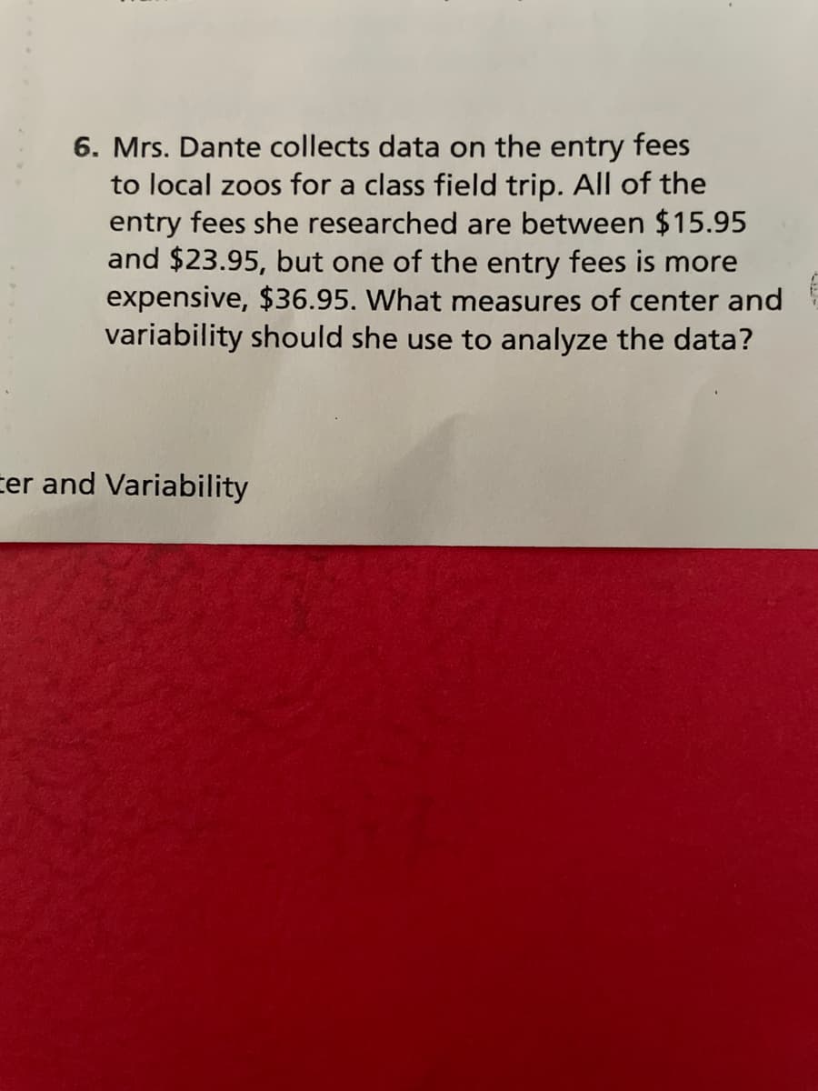 6. Mrs. Dante collects data on the entry fees
to local zoos for a class field trip. All of the
entry fees she researched are between $15.95
and $23.95, but one of the entry fees is more
expensive, $36.95. What measures of center and
variability should she use to analyze the data?
cer and Variability