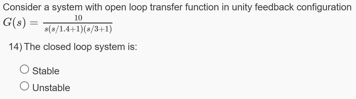 Consider a system with open loop transfer function in unity feedback configuration
10
G(s) =
s(s/1.4+1)(s/3+1)
14) The closed loop system is:
Stable
O Unstable
