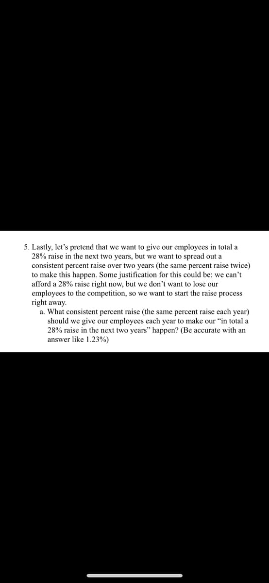 5. Lastly, let's pretend that we want to give our employees in total a
28% raise in the next two years, but we want to spread out a
consistent percent raise over two years (the same percent raise twice)
to make this happen. Some justification for this could be: we can't
afford a 28% raise right now, but we don't want to lose our
employees to the competition, so we want to start the raise process
right away.
a. What consistent percent raise (the same percent raise each year)
should we give our employees each year to make our "in total a
28% raise in the next two years" happen? (Be accurate with an
answer like 1.23%)