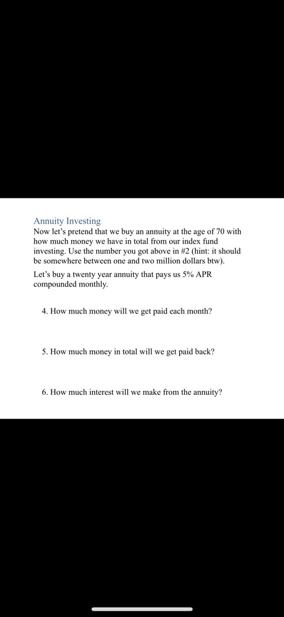 Annuity Investing
Now let's pretend that we buy an annuity at the age of 70 with
how much money we have in total from our index fund
investing. Use the number you got above in #2 (hint: it should
be somewhere between one and two million dollars btw).
Let's buy a twenty year annuity that pays us 5% APR
compounded monthly.
4. How much money will we get paid each month?
5. How much money in total will we get paid back?
6. How much interest will we make from the annuity?
