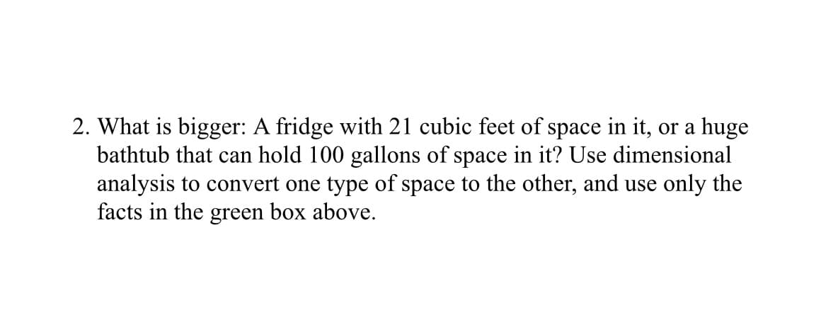 2. What is bigger: A fridge with 21 cubic feet of space in it, or a huge
bathtub that can hold 100 gallons of space in it? Use dimensional
analysis to convert one type of space to the other, and use only the
facts in the green box above.