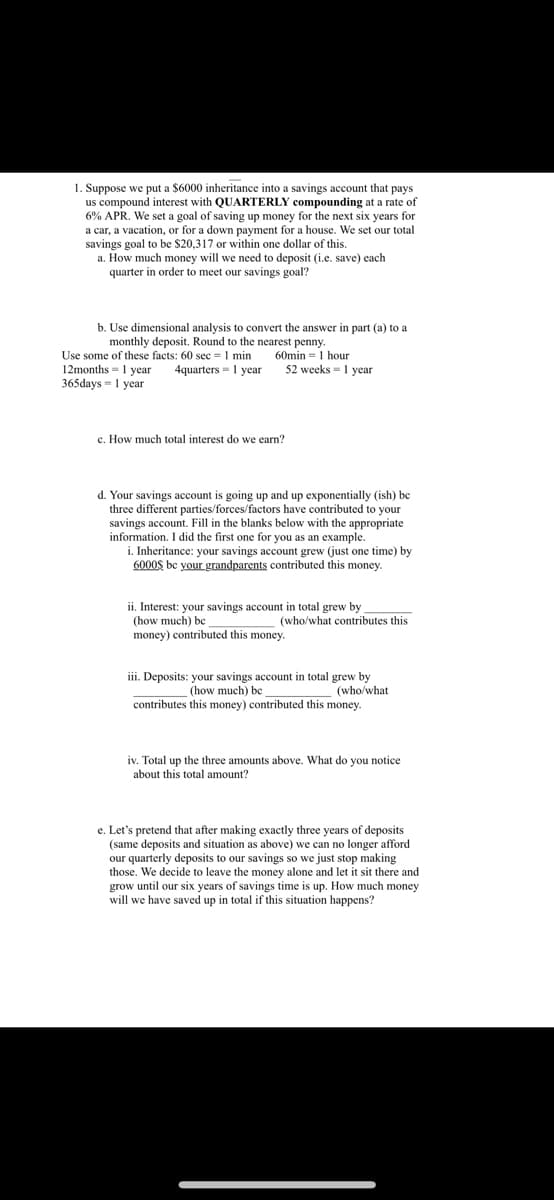 1. Suppose we put a $6000 inheritance into a savings account that pays
us compound interest with QUARTERLY compounding at a rate of
6% APR. We set a goal of saving up money for the next six years for
a car, a vacation, or for a down payment for a house. We set our total
savings goal to be $20,317 or within one dollar of this.
a. How much money will we need to deposit (i.e. save) each
quarter in order to meet our savings goal?
b. Use dimensional analysis to convert the answer in part (a) to a
monthly deposit. Round to the nearest penny.
Use some of these facts: 60 sec 1 min 60min 1 hour
12months = 1 year 4quarters - 1 year
365days - 1 year
52 weeks 1 year
c. How much total interest do we earn?
d. Your savings account is going up and up exponentially (ish) be
three different parties/forces/factors have contributed to your
savings account. Fill in the blanks below with the appropriate
information. I did the first one for you as an example.
i. Inheritance: your savings account grew (just one time) by
6000$ be your grandparents contributed this money.
ii. Interest: your savings account in total grew by
(how much)
money) contributed this money.
(who/what contributes this
iii. Deposits: your savings account in total grew by
(how much) be
(who/what
contributes this money) contributed this money.
iv. Total up the three amounts above. What do you notice
about this total amount?
e. Let's pretend that after making exactly three years of deposits
(same deposits and situation as above) we can no longer afford
our quarterly deposits to our savings so we just stop making
those. We decide to leave the money alone and let it sit there and
grow until our six years of savings time is up. How much money
will we have saved up in total if this situation happens?