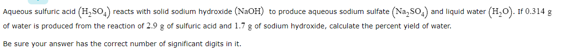 Aqueous sulfuric acid (H,SO,) reacts with solid sodium hydroxide (NAOH) to produce aqueous sodium sulfate (Na, SO,) and liquid water (H,O). If 0.314 g
of water is produced from the reaction of 2.9 g of sulfuric acid and 1.7 g of sodium hydroxide, calculate the percent yield of water.
Be sure your answer has the correct number of significant digits in it.
