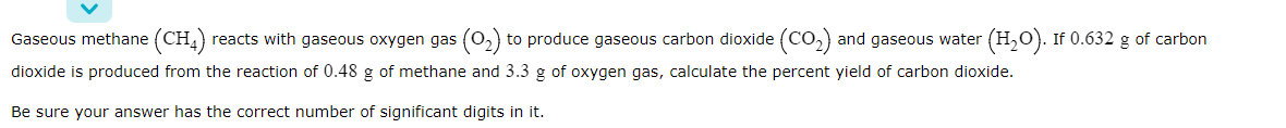 Gaseous methane (CH,)
reacts with gaseous oxygen gas (o,) to produce gaseous carbon dioxide (Co,) and gaseous water (H,0). If 0.632 g of carbon
dioxide is produced from the reaction of 0.48 g of methane and 3.3 g of oxygen gas, calculate the percent yield of carbon dioxide.
Be sure your answer has the correct number of significant digits in it.
