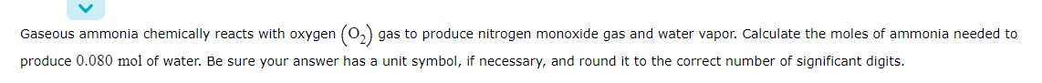 Gaseous ammonia chemically reacts with oxygen (0,) gas to produce nitrogen monoxide gas and water vapor. Calculate the moles of ammonia needed to
produce 0.080 mol of water. Be sure your answer has a unit symbol, if necessary, and round it to the correct number of significant digits.
