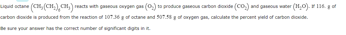 (CH:(CH),CH;
reacts with gaseous oxygen gas (0,) to produce gaseous carbon dioxide (CO,) and gaseous water
(H2O). If 116. g of
Liquid octane
carbon dioxide is produced from the reaction of 107.36 g of octane and 507.58 g of oxygen gas, calculate the percent yield of carbon dioxide.
Be sure your answer has the correct number of significant digits in it.
