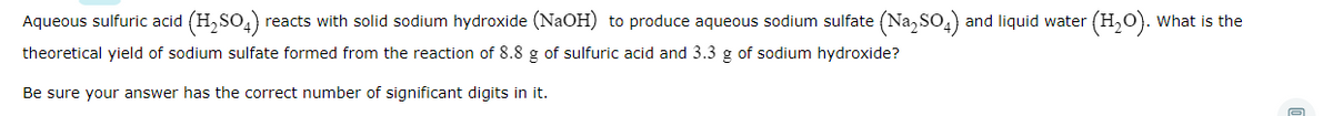 Aqueous sulfuric acid (H,SO4) reacts with solid sodium hydroxide (NaOH) to produce aqueous sodium sulfate (Na, SO,) and liquid water (H,O). What is the
theoretical yield of sodium sulfate formed from the reaction of 8.8 g of sulfuric acid and 3.3 g of sodium hydroxide?
Be sure your answer has the correct number of significant digits in it.
