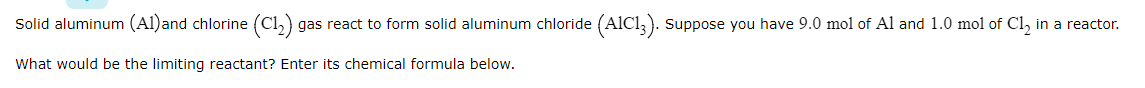 Solid aluminum (Al)and chlorine (Cl,) gas react to form solid aluminum chloride (AlCl,). suppose you have 9.0 mol of Al and 1.0 mol of Cl, in a reactor.
What would be the limiting reactant? Enter its chemical formula below.
