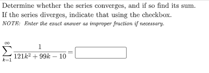 Determine whether the series converges, and if so find its sum.
If the series diverges, indicate that using the checkbox.
NOTE: Enter the exact answer as improper fraction if necessary.
1
121k2 + 99k – 10
k=1
