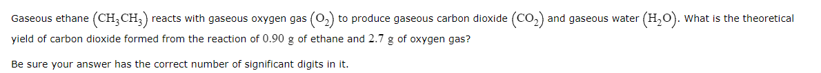 Gaseous ethane (CH;CH;)
reacts with gaseous oxygen gas (0,) to produce gaseous carbon dioxide (CO,) and gaseous water (H,0). what is the theoretical
yield of carbon dioxide formed from the reaction of 0.90 g of ethane and 2.7 g of oxygen gas?
Be sure your answer has the correct number of significant digits in it.
