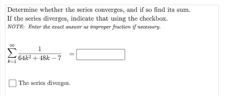 Determine whether the series converges, and if so find its sum.
If the series diverges, indicate that using the checkbox.
NOTE: Enter the exact answer as improper fraction if necessary.
1
64k2 + 48k - 7
k=1
The series diverges.
