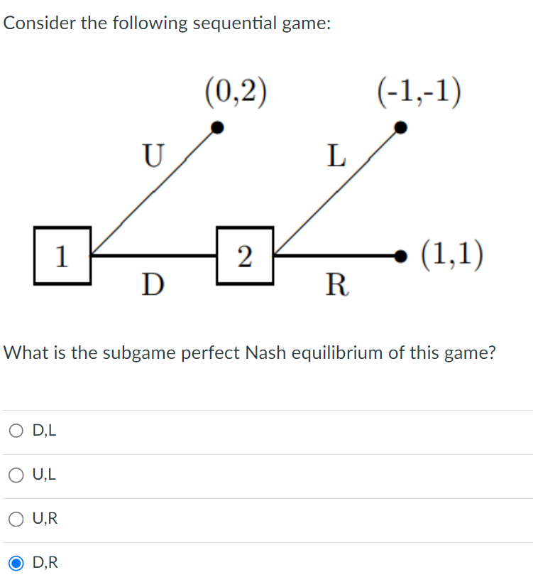 Consider the following sequential game:
1
O D,L
U.L
U,R
U
D,R
D
(0,2)
2
L
What is the subgame perfect Nash equilibrium of this game?
R.
(-1,-1)
(1,1)