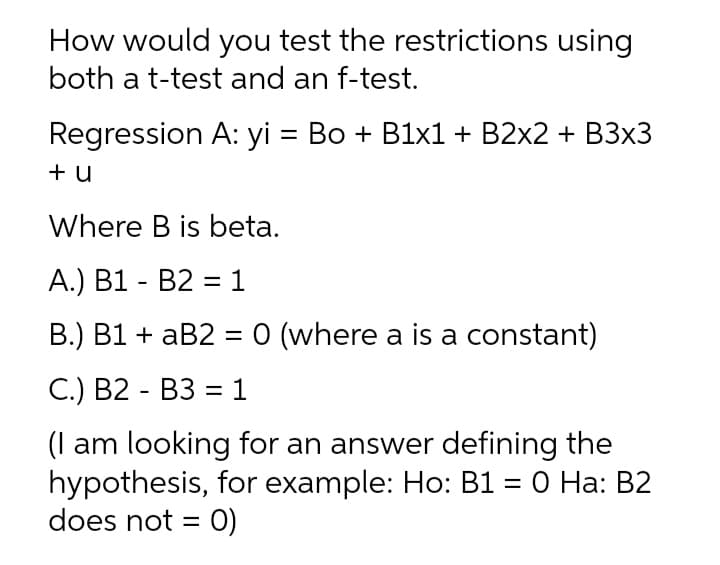 How would you test the restrictions using
both a t-test and an f-test.
Regression A: yi = Bo + B1x1 + B2x2 + B3x3
+ u
Where B is beta.
A.) B1 - B2 = 1
B.) B1 + aB2 = 0 (where a is a constant)
С.) В2 - ВЗ %3 1
(I am looking for an answer defining the
hypothesis, for example: Ho: B1 = 0 Ha: B2
does not = 0)
