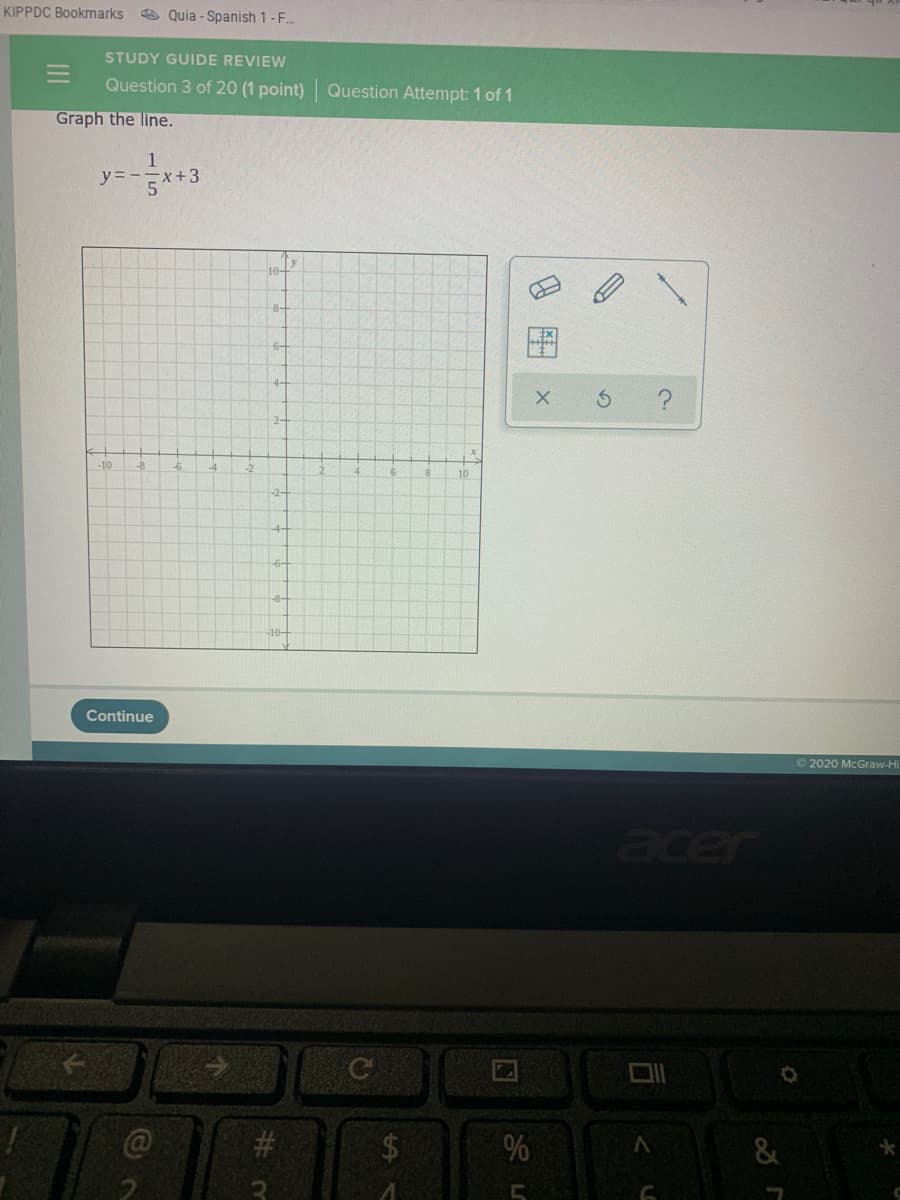 KIPPDC Bookmarks
O Quia - Spanish 1-F.
STUDY GUIDE REVIEW
Question 3 of 20 (1 point) Question Attempt: 1 of 1
Graph the line.
1
yニー
++3
5
y
10-
8-
6-
4-
-10
-8
10
-2-
-8-
Continue
© 2020 McGraw-Hi
acer
$4
%
II
