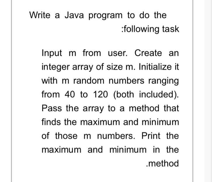 Write a Java program to do the
:following task
Input m from user. Create an
integer array of size m. Initialize it
with m random numbers ranging
from 40 to 120 (both included).
Pass the array to a method that
finds the maximum and minimum
of those m numbers. Print the
maximum and minimum in the
.method
