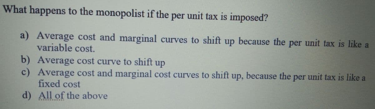 What happens to the monopolist if the per unit tax is imposed?
a) Average cost and marginal curves to shift up because the per unit tax is like a
variable cost.
b) Average cost curve to shift up
c) Average cost and marginal cost curves to shift up, because the per unit tax is like a
fixed cost
d) All of the above
