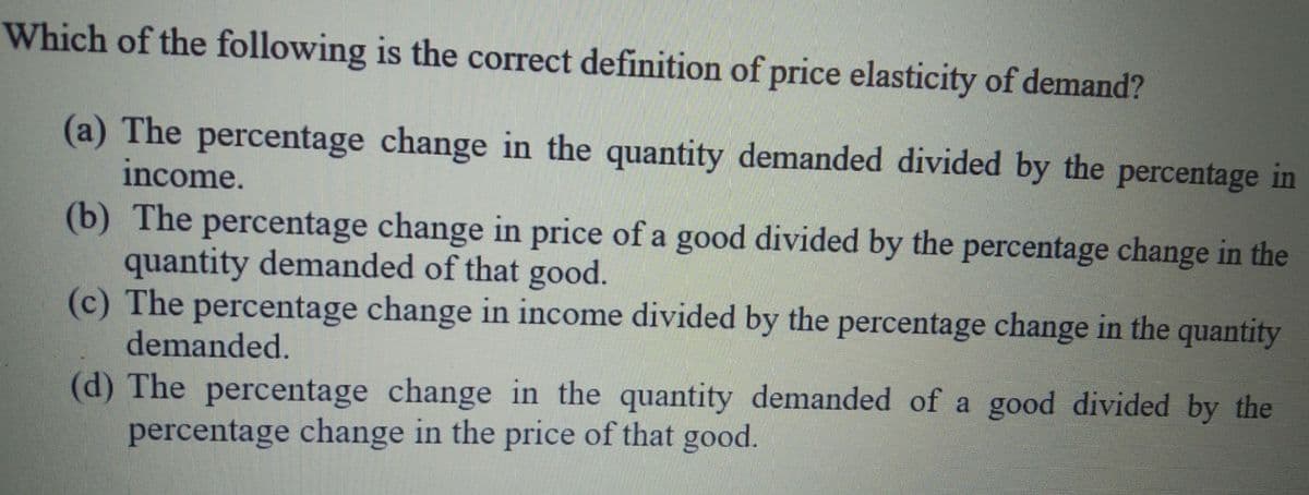 Which of the following is the correct definition of price elasticity of demand?
(a) The percentage change in the quantity demanded divided by the percentage in
income.
(b) The percentage change in price of a good divided by the percentage change in the
quantity demanded of that good.
(c) The percentage change in income divided by the percentage change in the quantity
demanded.
(d) The percentage change in the quantity demanded of a good divided by the
percentage change in the price of that good.
