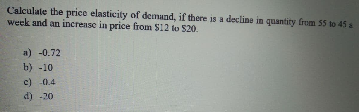 Calculate the price elasticity of demand, if there is a decline in quantity from 55 to 45 a
week and an increase in price from $12 to $20.
a) -0.72
b) -10
c) -0.4
d) -20
