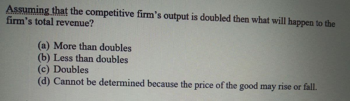 Assuming that the competitive firm's output is doubled then what will happen to the
firm's total revenue?
(a) More than doubles
(b) Less than doubles
(c) Doubles
(d) Cannot be determined because the price of the good may rise or fall.
