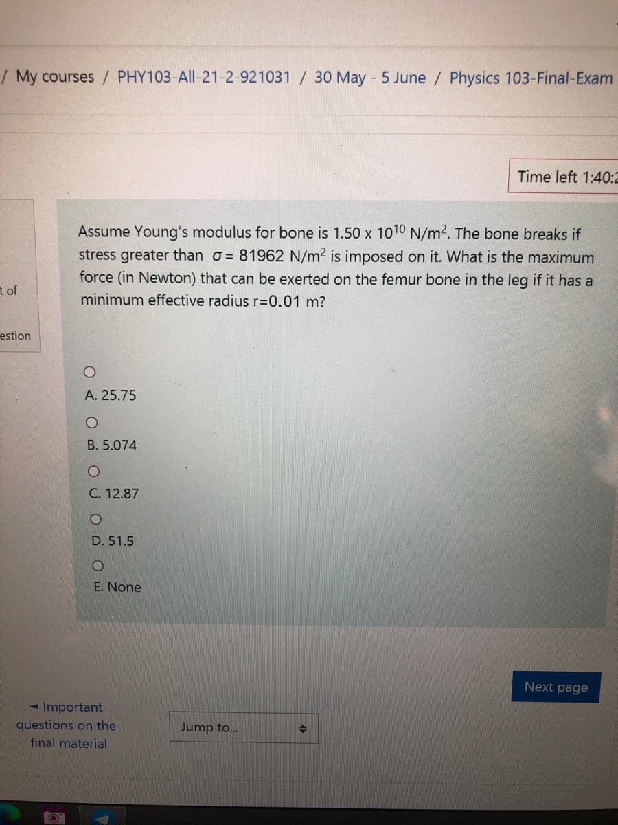 / My courses / PHY103-All-21-2-921031 / 30 May 5 June / Physics 103-Final-Exam
Time left 1:40:2
Assume Young's modulus for bone is 1.50 x 1010 N/m2. The bone breaks if
stress greater than o= 81962 N/m² is imposed on it. What is the maximum
force (in Newton) that can be exerted on the femur bone in the leg if it has a
tof
minimum effective radius r=0.01 m?
estion
A. 25.75
B. 5.074
C. 12.87
D. 51.5
E. None
Next page
- Important
questions on the
Jump to...
final material
