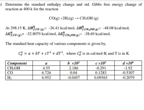 ) Determine the standard enthalpy change and std. Gibbs free energy change of
reaction at 400 k for the reaction
Co(g) +2H2(g) → CH;OH (g)
At 298.15 K, AH?,co (»= -26.41 kcal/mol, AH9,cH,0H(0)= -48.08 kcal/mol,
AG,co ()= -32.8079 kcal/mol, AG?.cH,oH()= -38.69 kcal/mol,
The standard heat capacity of various components is given by,
C = a + bT + cT² + dT³, where C§ is in cal/mol-K and T is in K
|Component
CH;OH
CO
b x10
с х105
-0.291
0.1283
a
d ×10"
4.55
6.726
2.186
0.04
-0.0457
-1.92
-0.5307
-0.2079
6.952
0.09563

