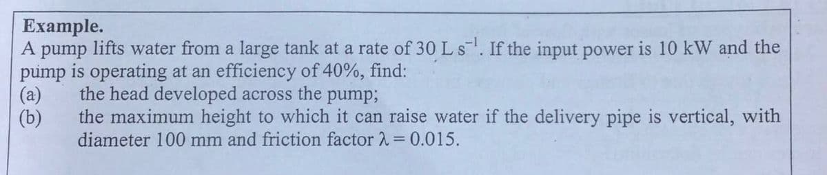 Example.
A pump lifts water from a large tank at a rate of 30 Ls. If the input power is 10 kW and the
pump is operating at an efficiency of 40%, find:
the head developed across the pump;
(a)
(b)
the maximum height to which it can raise water if the delivery pipe is vertical, with
diameter 100 mm and friction factor 2 = 0.015.
