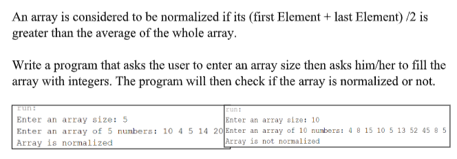 An array is considered to be normalized if its (first Element + last Element) /2 is
greater than the average of the whole array.
Write a program that asks the user to enter an array size then asks him/her to fill the
array with integers. The program will then check if the array is normalized or not.
run:
run:
Enter an array size: 5
Enter an array of 5 numbers: 10 4 5 14 20 Enter an array of 10 numbera: 4 8 15 10 5 13 52 45 8 5
Array is normalized
Enter an array size: 10
Array is not normalized
