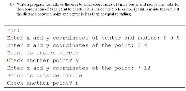 b- Write a program that allows the user to enter coordinates of circle center and radius then asks for
the coordination of cach point to check if it is inside the circle or not. (point is inside the circle if
the distance between point and center is less than or equal to radius).
run:
Enter x and y coordinates of center and radius: 0 0 8
Enter x and y coordinates of the point: 2 4
Point is inside circle
Check another point? y
Enter x and y coordinates of the point: 7 12
Point is outside circle
Check another point? n
