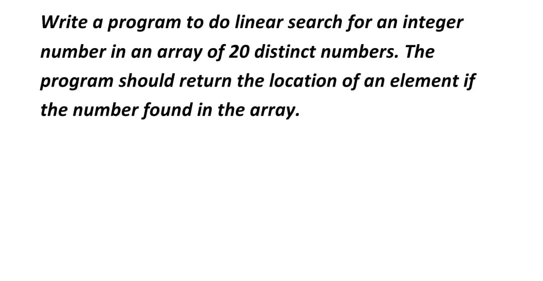 Write a program to do linear search for an integer
number in an array of 20 distinct numbers. The
program should return the location of an element if
the number found in the array.