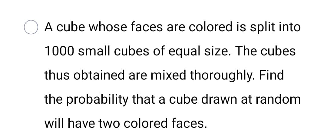 A cube whose faces are colored is split into
1000 small cubes of equal size. The cubes
thus obtained are mixed thoroughly. Find
the probability that a cube drawn at random
will have two colored faces.