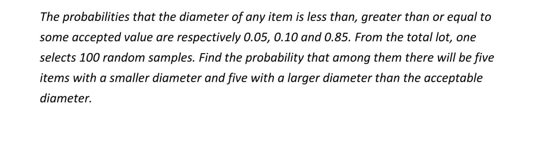 The probabilities that the diameter of any item is less than, greater than or equal to
some accepted value are respectively 0.05, 0.10 and 0.85. From the total lot, one
selects 100 random samples. Find the probability that among them there will be five
items with a smaller diameter and five with a larger diameter than the acceptable
diameter.