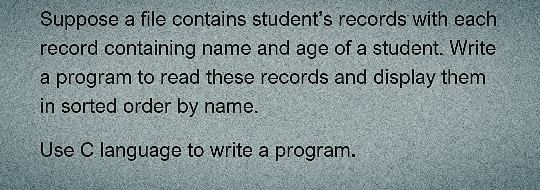 Suppose a file contains student's records with each
record containing name and age of a student. Write
a program to read these records and display them
in sorted order by name.
Use C language to write a program.