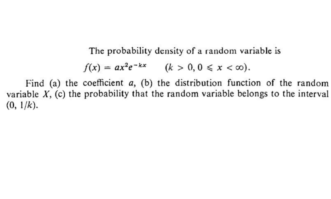 The probability density of a random variable is
(k> 0,0 < x <∞0).
f(x) = ax²e-kx
Find (a) the coefficient a, (b) the distribution function of the random
variable X, (c) the probability that the random variable belongs to the interval
(0, 1/k).