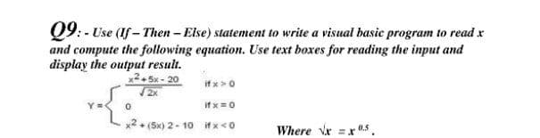 Q9: - Use (If - Then-Else) statement to write a visual basie program to read x
and compute the following equation. Use text boxes for reading the input and
display the output result.
x2. 5x - 20
/2x
if x>0
If x=0
x2+ (5x) 2- 10 ifx<0
Where Vx =x .s.
