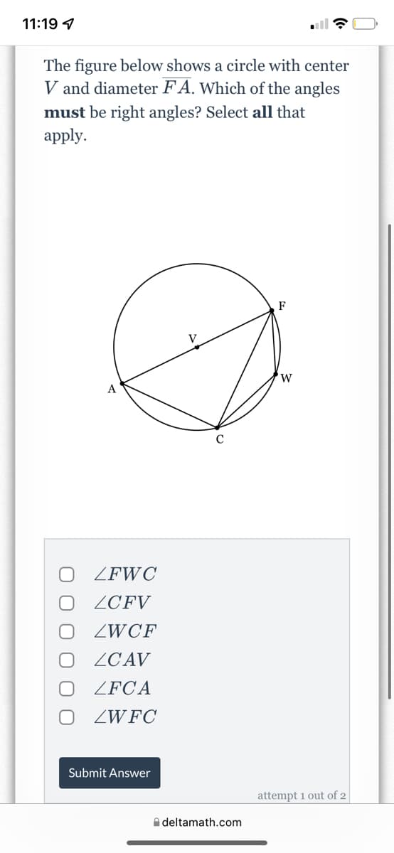 11:19 1
The figure below shows a circle with center
V and diameter F A. Which of the angles
must be right angles? Select all that
аpply.
F
W
A
ZFWC
ZCFV
ZWCF
ZCAV
ZFCA
ZWFC
Submit Answer
attempt 1 out of 2
A deltamath.com
