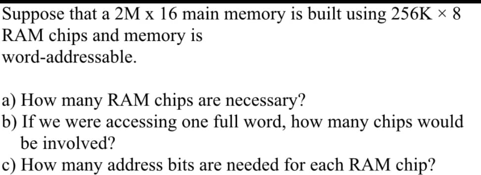 Suppose that a 2M x 16 main memory is built using 256K × 8
RAM chips and memory is
word-addressable.
a) How many RAM chips are necessary?
b) If we were accessing one full word, how many chips would
be involved?
c) How many address bits are needed for each RAM chip?
