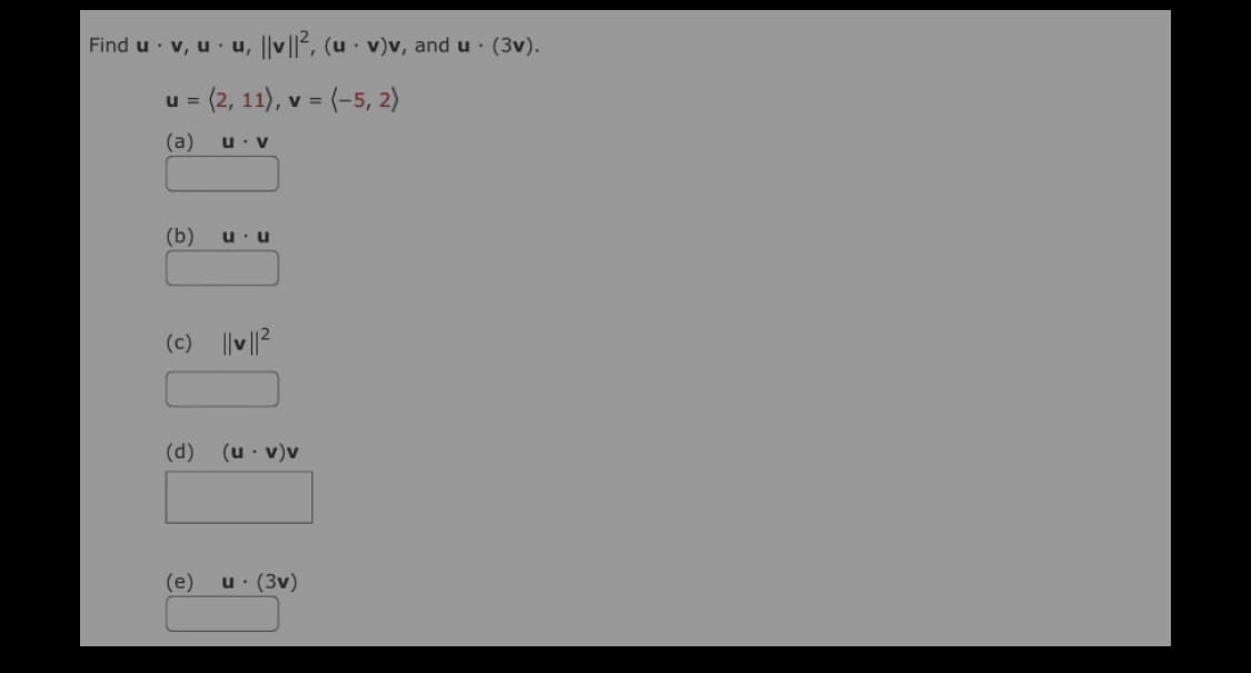 Find u · v, u· u, ||v||², (u · v)v, and u · (3v).
= (2, 11), v = (-5, 2)
(a)
u. v
(b)
u u
(c) || ||2
(d)
(u · v)v
(e)
u: (3v)
