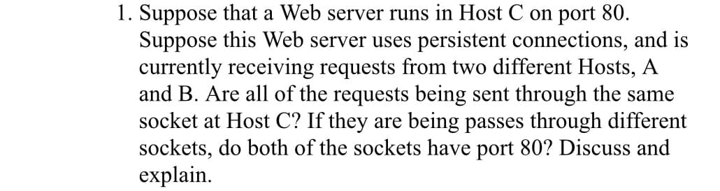 1. Suppose that a Web server runs in Host C on port 80.
Suppose this Web server uses persistent connections, and is
currently receiving requests from two different Hosts, A
and B. Are all of the requests being sent through the same
socket at Host C? If they are being passes through different
sockets, do both of the sockets have port 80? Discuss and
explain.
