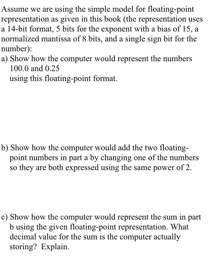 Assume we are using the simple model for floating-point
representation as given in this book (the representation uses
a 14-bit format, 5 bits for the exponent with a bias of 15, a
normalized mantissa of 8 bits, and a single sign bit for the
number):
a) Show how the computer would represent the numbers
100.0 and 0.25
using this floating-point format.
b) Show how the computer would add the two floating-
point numbers in part a by changing one of the numbers
so they are both expressed using the same power of 2.
c) Show how the computer would represent the sum in part
b using the given floating-point representation. What
decimal value for the sum is the computer actually
storing? Explain.
