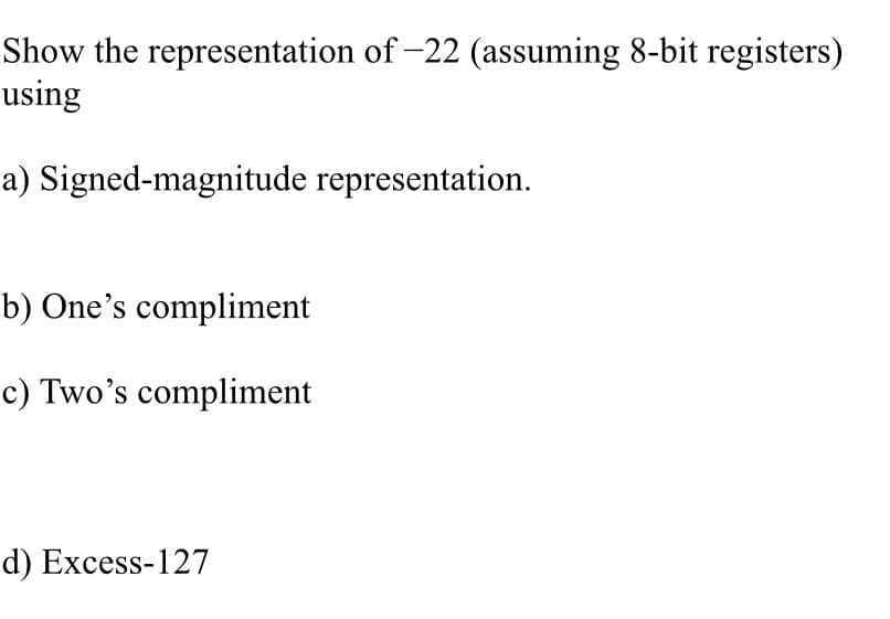 Show the representation of -22 (assuming 8-bit registers)
using
a) Signed-magnitude representation.
b) One's compliment
c) Two's compliment
d) Excess-127
