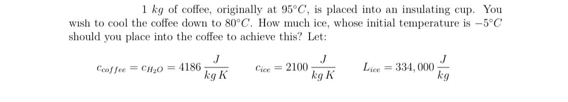 1 kg of coffee, originally at 95°C, is placed into an insulating cup. You
wish to cool the coffee down to 80°C. How much ice, whose initial temperature is -5°C
should you place into the coffee to achieve this? Let:
J
Ccoffee = CH2O = 4186
kg K
J
Cice = 2100
kg K
J
Lice = 334, 000
kg
