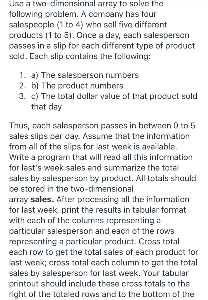 Use a two-dimensional array to solve the
following problem. A company has four
salespeople (1 to 4) who sell five different
products (1 to 5). Once a day, each salesperson
passes in a slip for each different type of product
sold. Each slip contains the following:
1. a) The salesperson numbers
2. b) The product numbers
3. c) The total dollar value of that product sold
that day
Thus, each salesperson passes in between 0 to 5
sales slips per day. Assume that the information
from all of the slips for last week is available.
Write a program that will read all this information
for last's week sales and summarize the total
sales by salesperson by product. All totals should
be stored in the two-dimensional
array sales. After processing all the information
for last week, print the results in tabular format
with each of the columns representing a
particular salesperson and each of the rows
representing a particular product. Cross total
each row to get the total sales of each product for
last week; cross total each column to get the total
sales by salesperson for last week. Your tabular
printout should include these cross totals to the
right of the totaled rows and to the bottom of the
