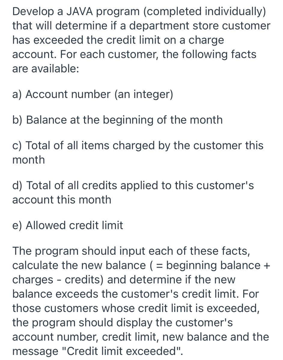 Develop a JAVA program (completed individually)
that will determine if a department store customer
has exceeded the credit limit on a charge
account. For each customer, the following facts
are available:
a) Account number (an integer)
b) Balance at the beginning of the month
c) Total of all items charged by the customer this
month
d) Total of all credits applied to this customer's
account this month
e) Allowed credit limit
The program should input each of these facts,
calculate the new balance (= beginning balance +
charges - credits) and determine if the new
balance exceeds the customer's credit limit. For
those customers whose credit limit is exceeded,
the program should display the customer's
account number, credit limit, new balance and the
message "Credit limit exceeded".
