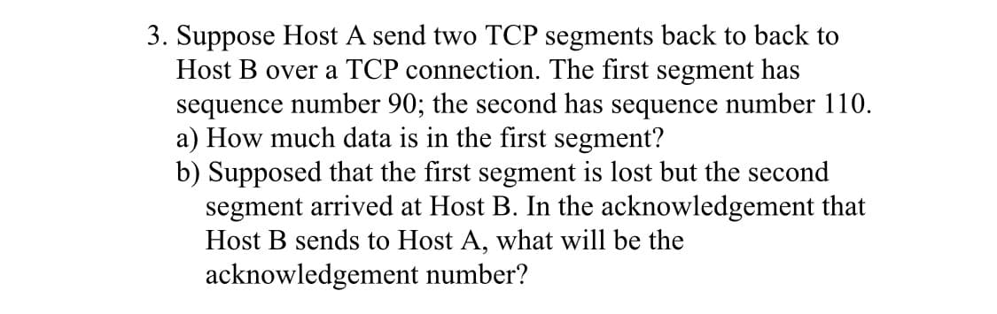 3. Suppose Host A send two TCP segments back to back to
Host B over a TCP connection. The first segment has
sequence number 90; the second has sequence number 110.
a) How much data is in the first segment?
b) Supposed that the first segment is lost but the second
segment arrived at Host B. In the acknowledgement that
Host B sends to Host A, what will be the
acknowledgement number?
