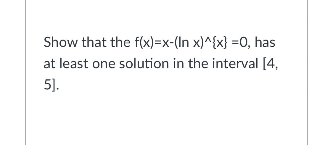 Show that the f(x)=x-(In x)^{x} =O, has
at least one solution in the interval [4,
5].
