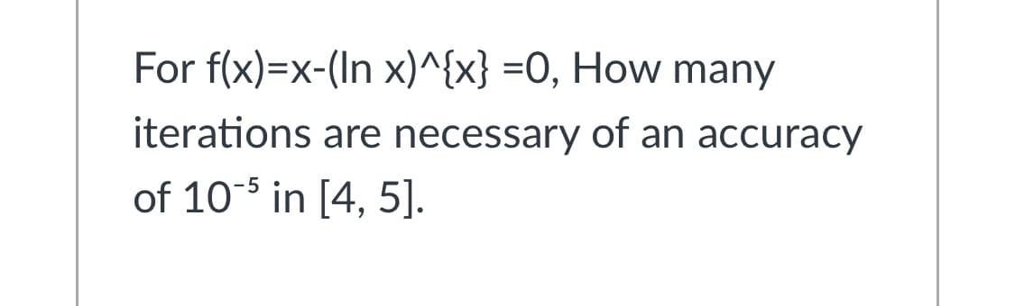 For f(x)=x-(In x)^{x} =O, How many
iterations are necessary of an accuracy
of 10-5 in [4, 5].
