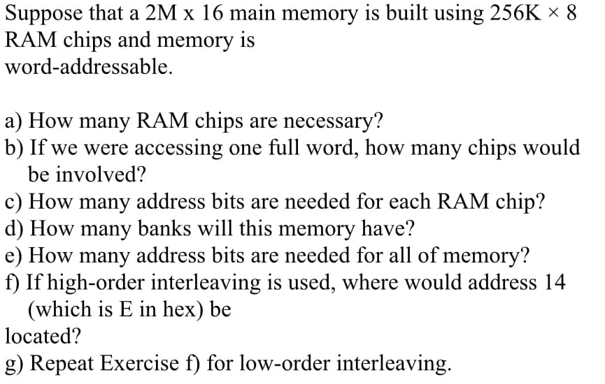 Suppose that a 2M x 16 main memory is built using 256K x 8
RAM chips and memory is
word-addressable.
a) How many RAM chips are necessary?
b) If we were accessing one full word, how many chips would
be involved?
c) How many address bits are needed for each RAM chip?
d) How many banks will this memory have?
e) How many address bits are needed for all of memory?
f) If high-order interleaving is used, where would address 14
(which is E in hex) be
located?
g) Repeat Exercise f) for low-order interleaving.
