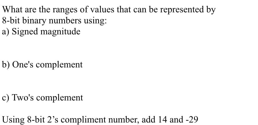 What are the ranges of values that can be represented by
8-bit binary numbers using:
a) Signed magnitude
b) One's complement
c) Two's complement
Using 8-bit 2's compliment number, add 14 and -29
